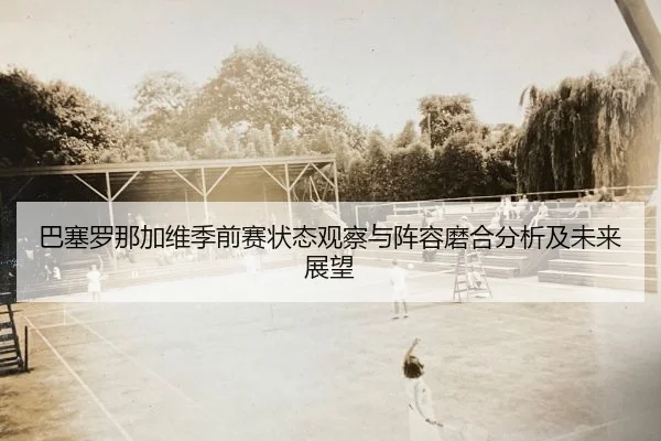 巴塞罗那加维季前赛状态观察与阵容磨合分析及未来展望